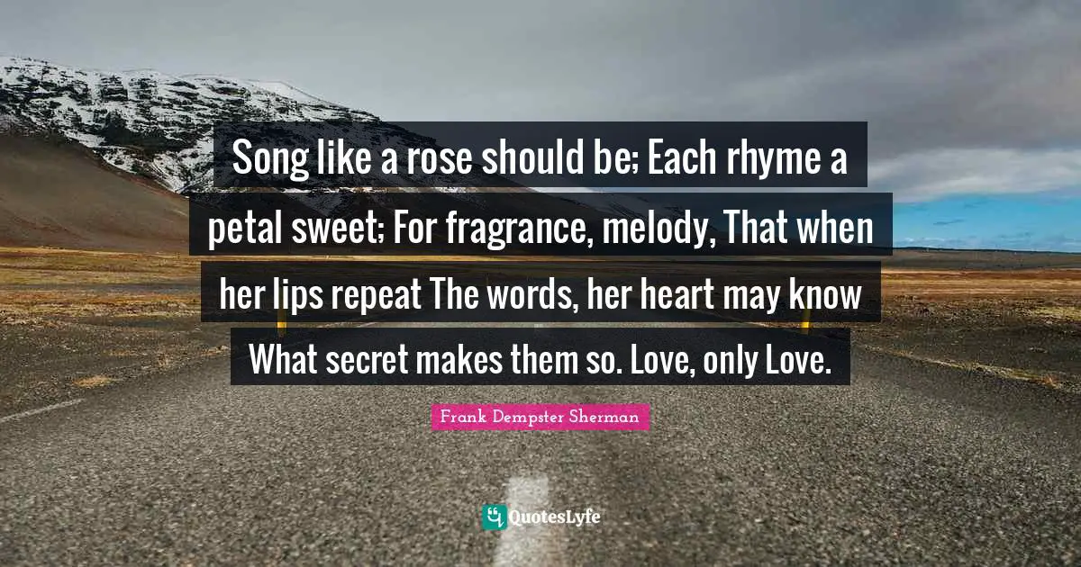 Song like a rose should be; Each rhyme a petal sweet; For fragrance, melody, That when her lips repeat The words, her heart may know What secret makes them so. Love, only Love.