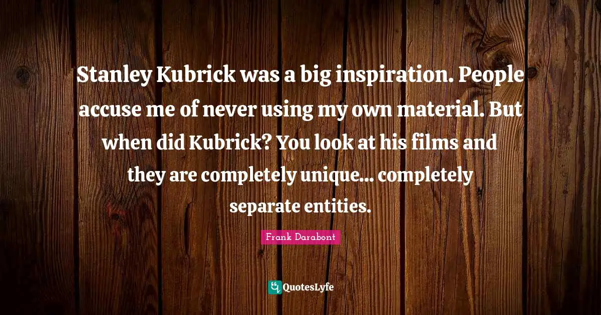Stanley Kubrick was a big inspiration. People accuse me of never using my own material. But when did Kubrick? You look at his films and they are completely unique... completely separate entities.