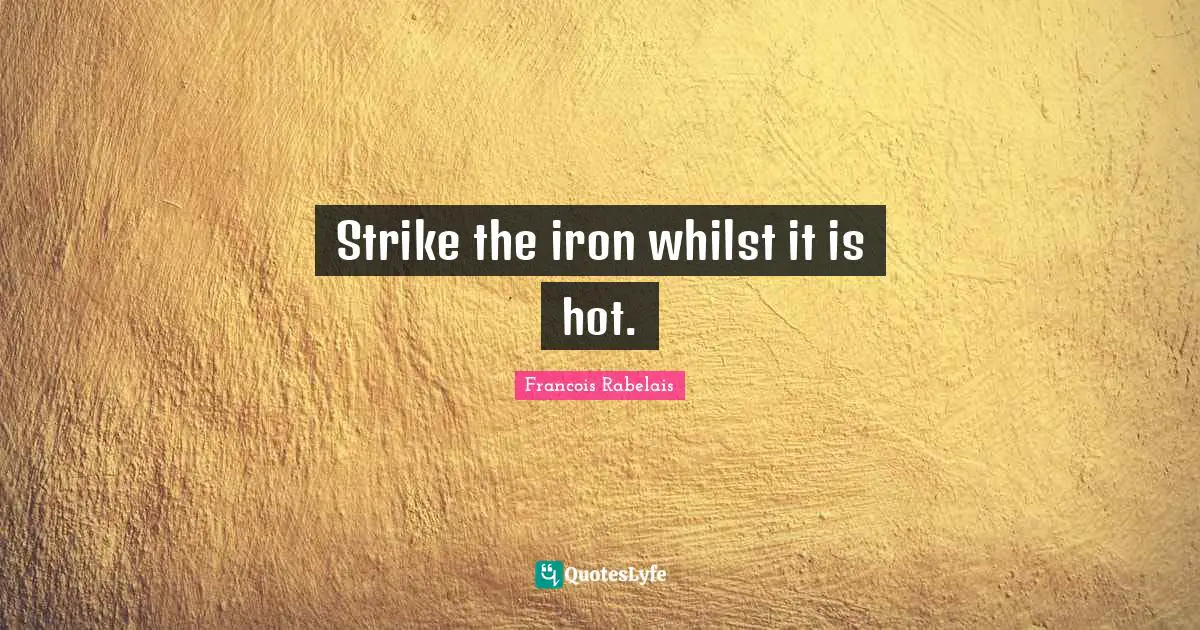Strike the iron whilst it is hot.