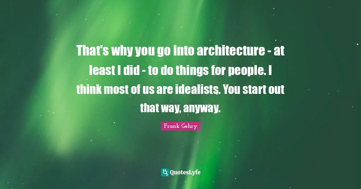 That's why you go into architecture - at least I did - to do things for people. I think most of us are idealists. You start out that way, anyway.