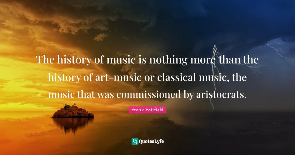 The history of music is nothing more than the history of art-music or classical music, the music that was commissioned by aristocrats.