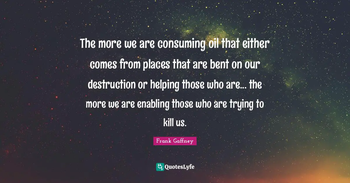 Oil Quotes: "The more we are consuming oil that either comes from places that are bent on our destruction or helping those who are... the more we are enabling those who are trying to kill us."