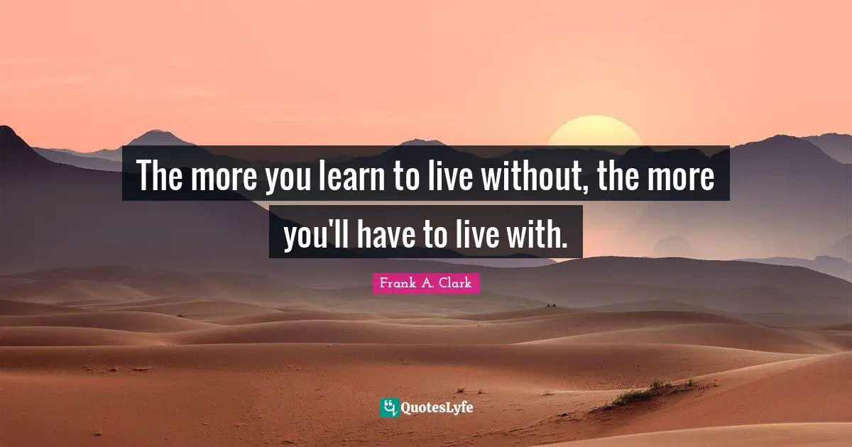 Frank A. Clark Quotes: "The more you learn to live without, the more you'll have to live with."