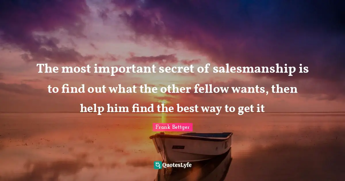 The most important secret of salesmanship is to find out what the other fellow wants, then help him find the best way to get it
