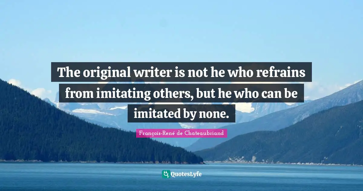The original writer is not he who refrains from imitating others, but he who can be imitated by none.