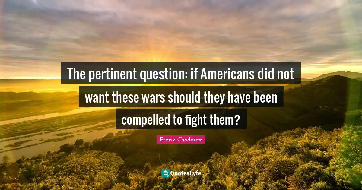 Frank Chodorov Quotes: "The pertinent question: if Americans did not want these wars should they have been compelled to fight them?"