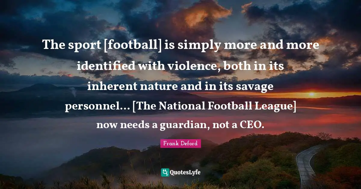 The sport [football] is simply more and more identified with violence, both in its inherent nature and in its savage personnel... [The National Football League] now needs a guardian, not a CEO.