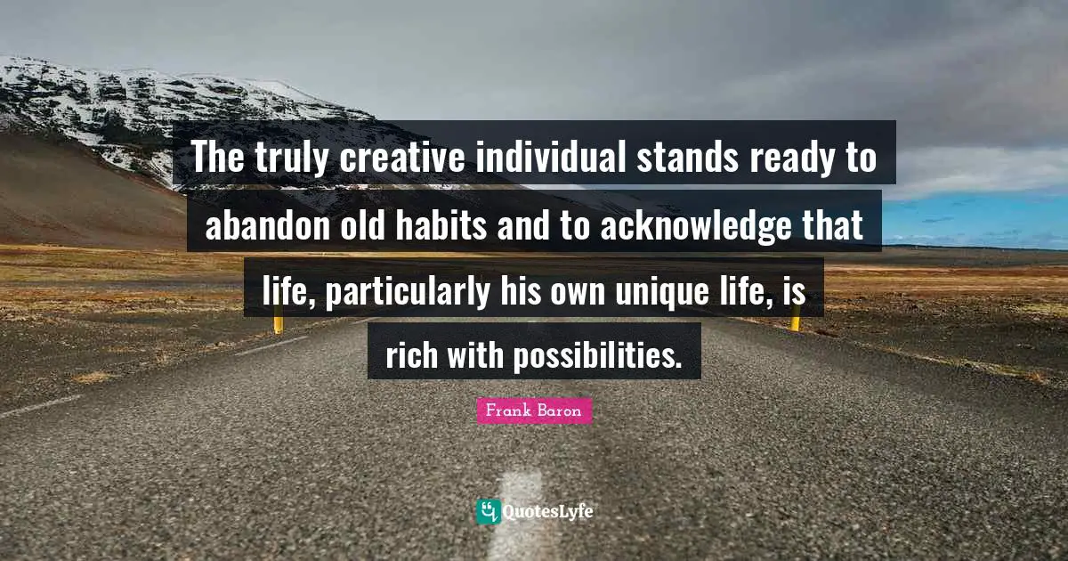 The truly creative individual stands ready to abandon old habits and to acknowledge that life, particularly his own unique life, is rich with possibilities.