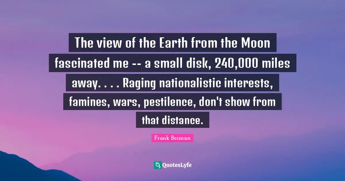 The view of the Earth from the Moon fascinated me -- a small disk, 240,000 miles away. . . . Raging nationalistic interests, famines, wars, pestilence, don't show from that distance.