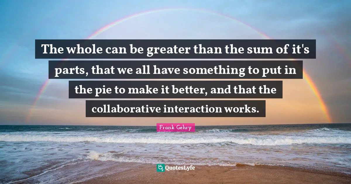 The whole can be greater than the sum of it's parts, that we all have something to put in the pie to make it better, and that the collaborative interaction works.