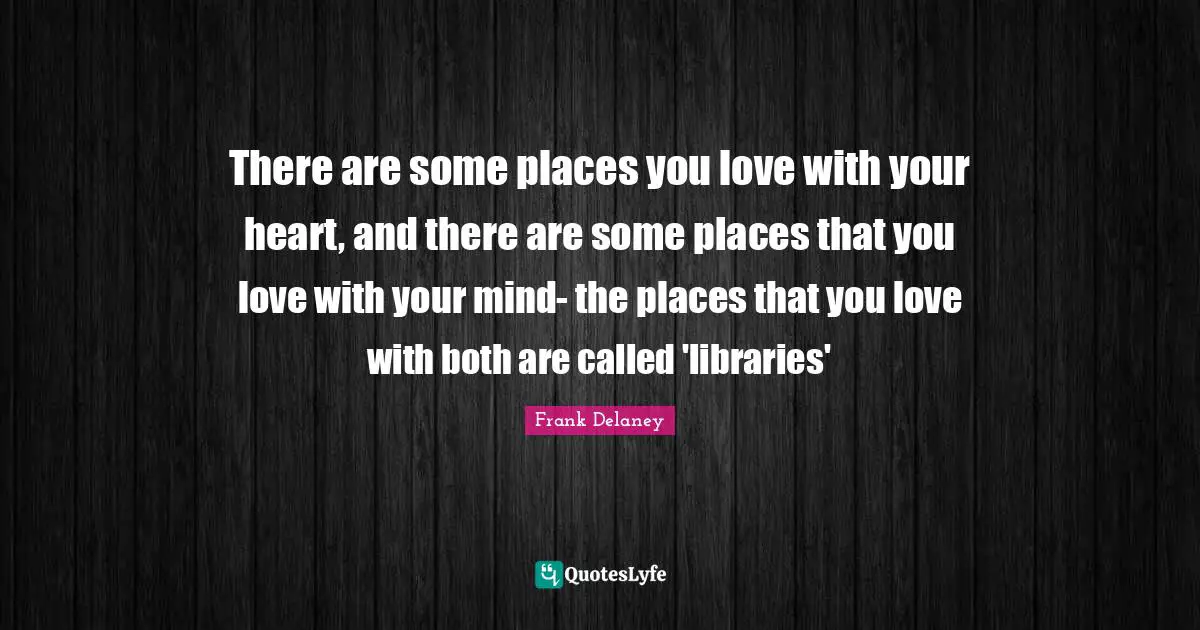 There are some places you love with your heart, and there are some places that you love with your mind- the places that you love with both are called 'libraries'