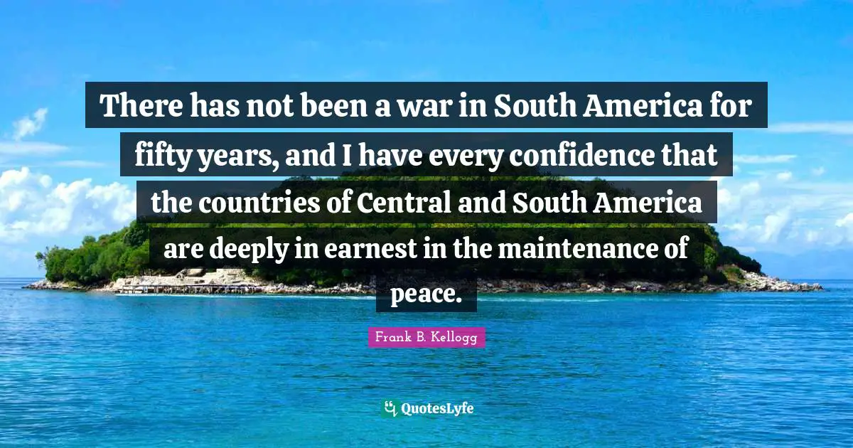 There has not been a war in South America for fifty years, and I have every confidence that the countries of Central and South America are deeply in earnest in the maintenance of peace.