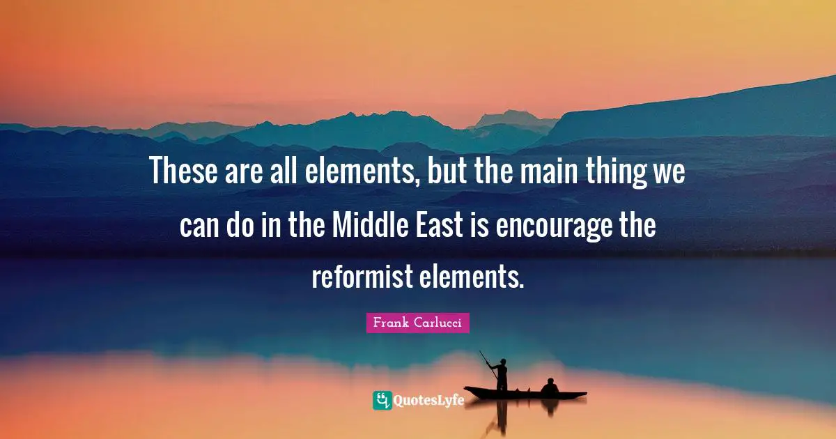 These are all elements, but the main thing we can do in the Middle East is encourage the reformist elements.