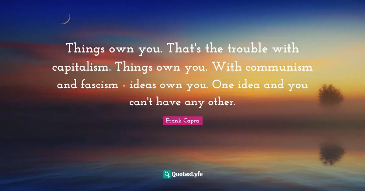 Things own you. That's the trouble with capitalism. Things own you. With communism and fascism - ideas own you. One idea and you can't have any other.