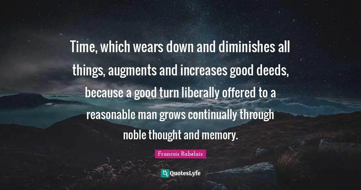 Time, which wears down and diminishes all things, augments and increases good deeds, because a good turn liberally offered to a reasonable man grows continually through noble thought and memory.