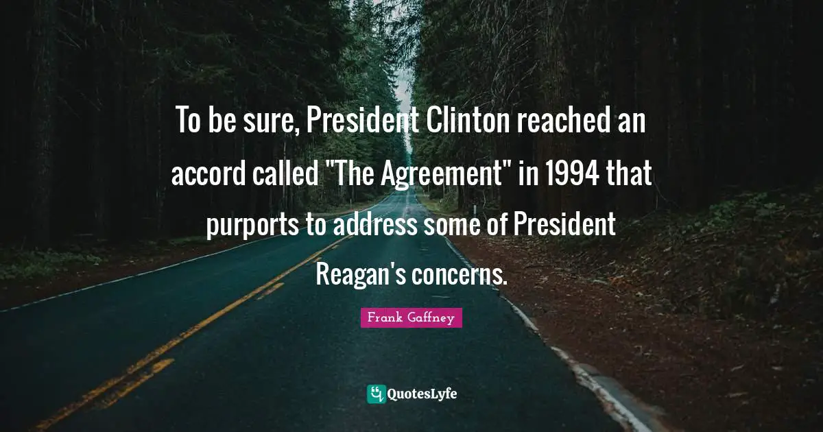 President Clinton Quotes: "To be sure, President Clinton reached an accord called "The Agreement" in 1994 that purports to address some of President Reagan's concerns."