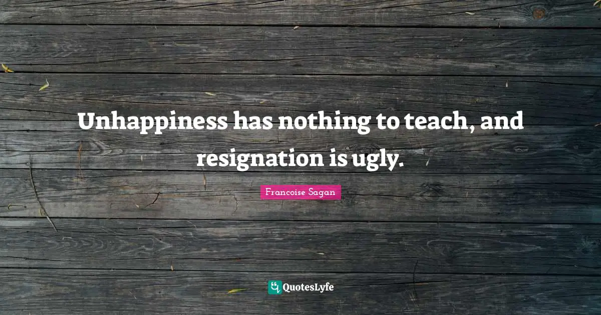 Unhappiness has nothing to teach, and resignation is ugly.