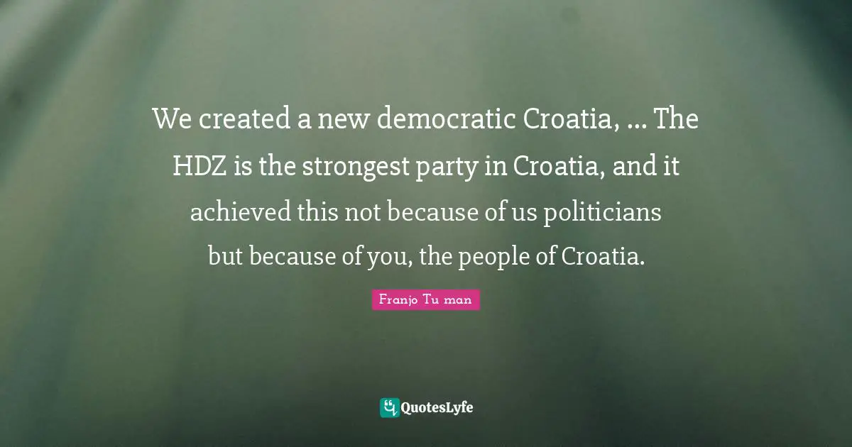 Franjo Tuđman Quotes: "We created a new democratic Croatia, ... The HDZ is the strongest party in Croatia, and it achieved this not because of us politicians but because of you, the people of Croatia."