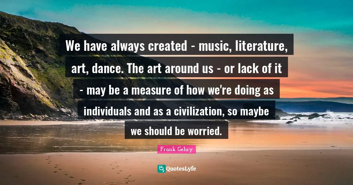 We have always created - music, literature, art, dance. The art around us - or lack of it - may be a measure of how we're doing as individuals and as a civilization, so maybe we should be worried.