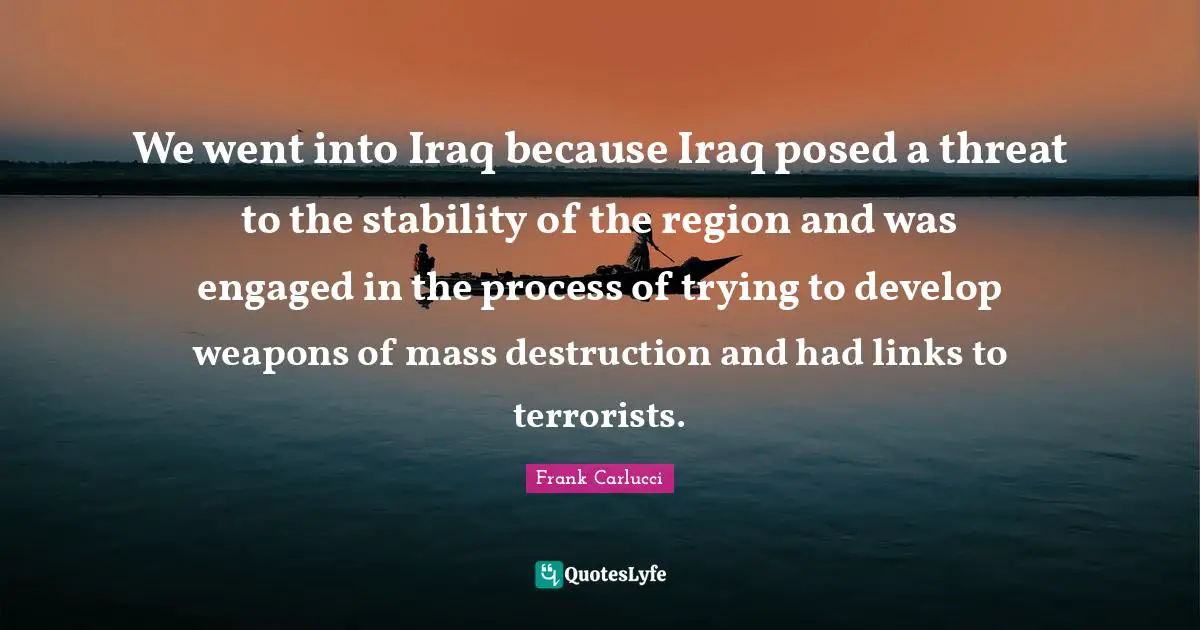We went into Iraq because Iraq posed a threat to the stability of the region and was engaged in the process of trying to develop weapons of mass destruction and had links to terrorists.