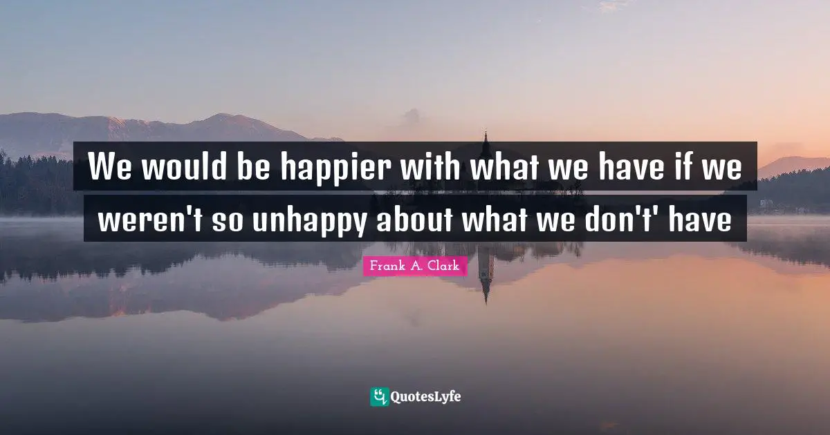 Frank A. Clark Quotes: "We would be happier with what we have if we weren't so unhappy about what we don't' have"