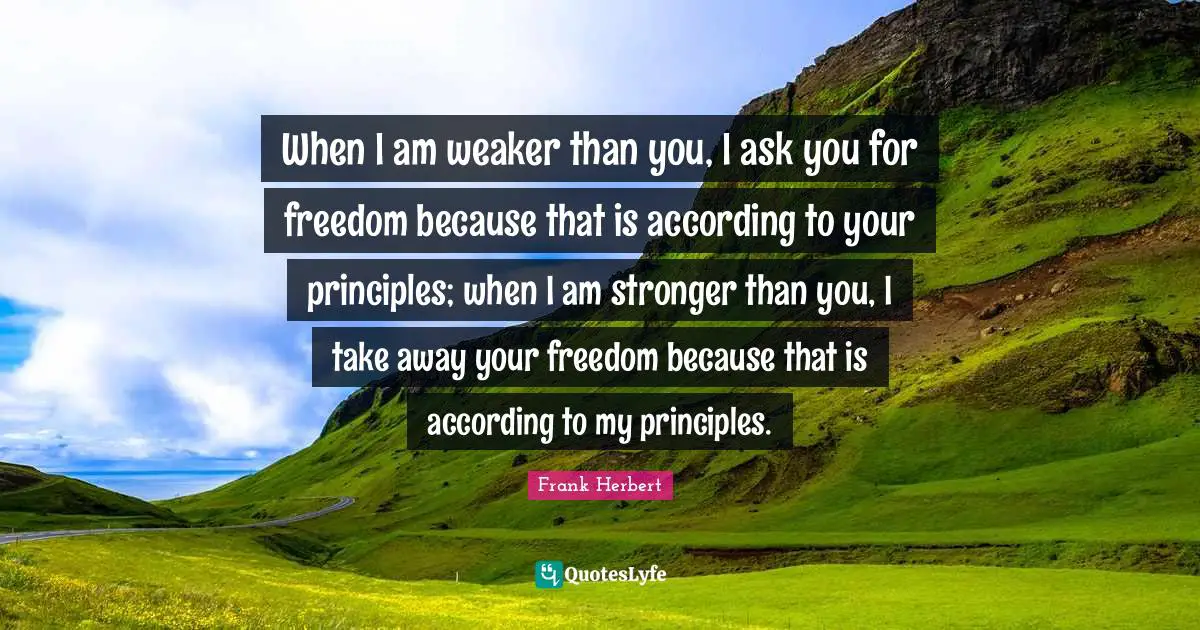 Frank Herbert Quotes: "When I am weaker than you, I ask you for freedom because that is according to your principles; when I am stronger than you, I take away your freedom because that is according to my principles."