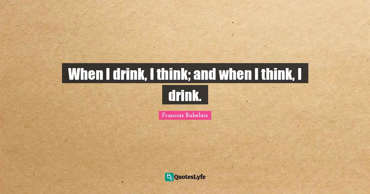 When I drink, I think; and when I think, I drink.