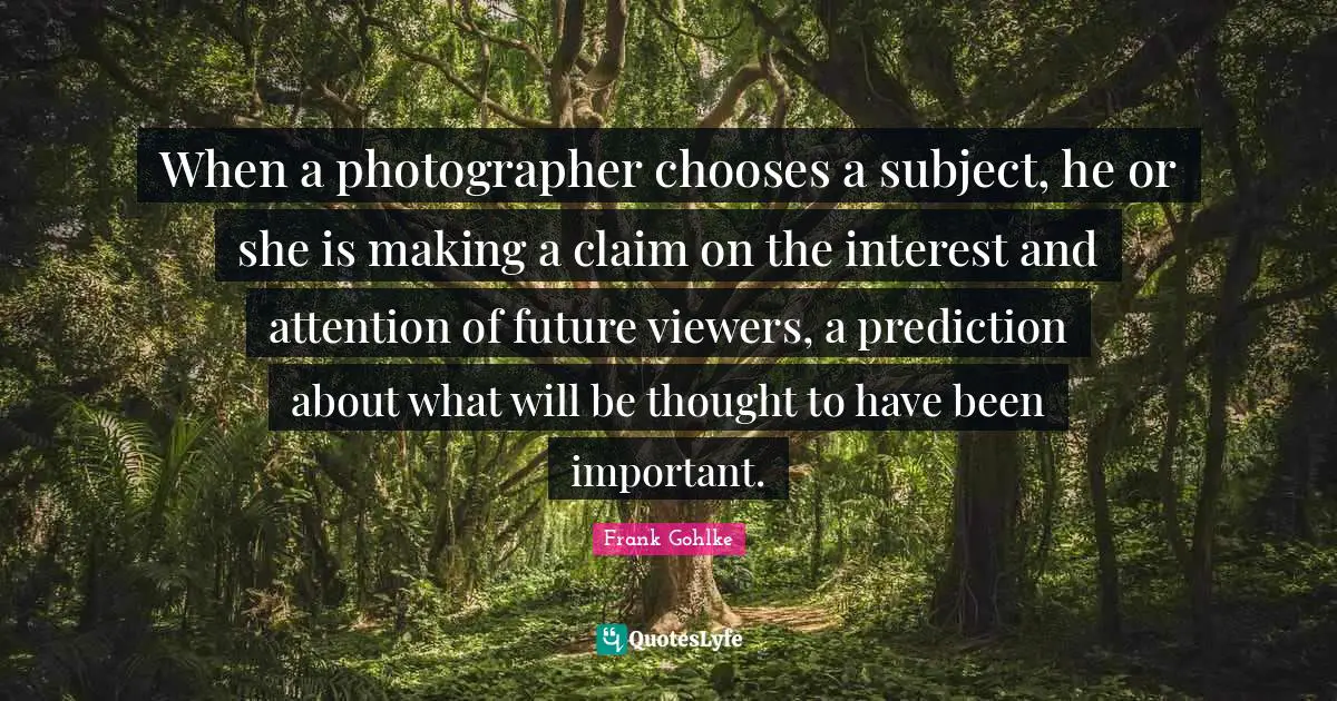 When a photographer chooses a subject, he or she is making a claim on the interest and attention of future viewers, a prediction about what will be thought to have been important.