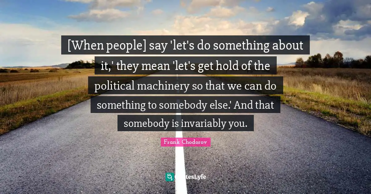Frank Chodorov Quotes: "[When people] say 'let's do something about it,' they mean 'let's get hold of the political machinery so that we can do something to somebody else.' And that somebody is invariably you."
