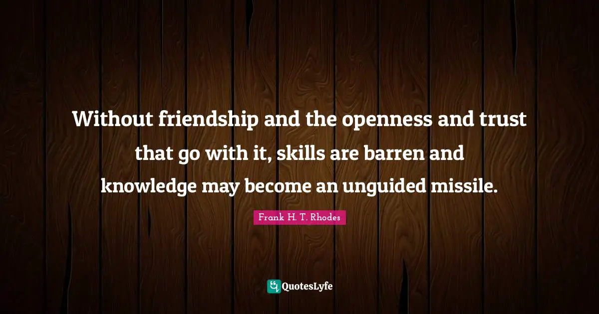 Without friendship and the openness and trust that go with it, skills are barren and knowledge may become an unguided missile.