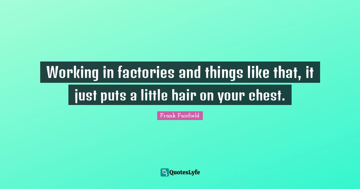Working in factories and things like that, it just puts a little hair on your chest.