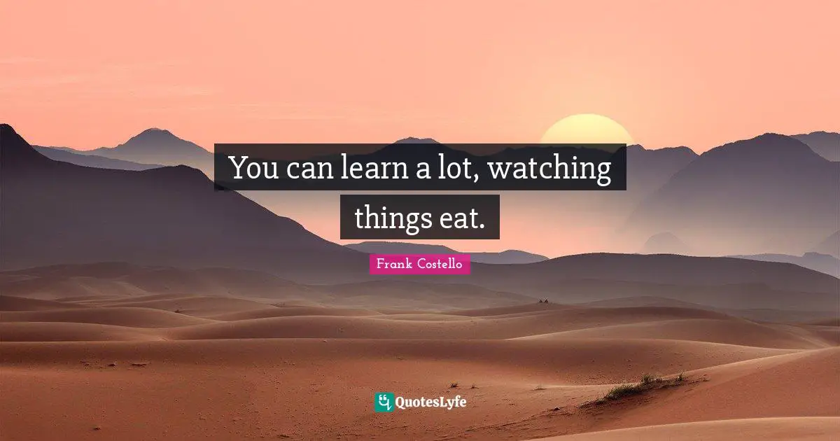 You can learn a lot, watching things eat.
