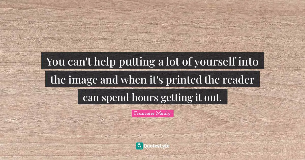 You can't help putting a lot of yourself into the image and when it's printed the reader can spend hours getting it out.