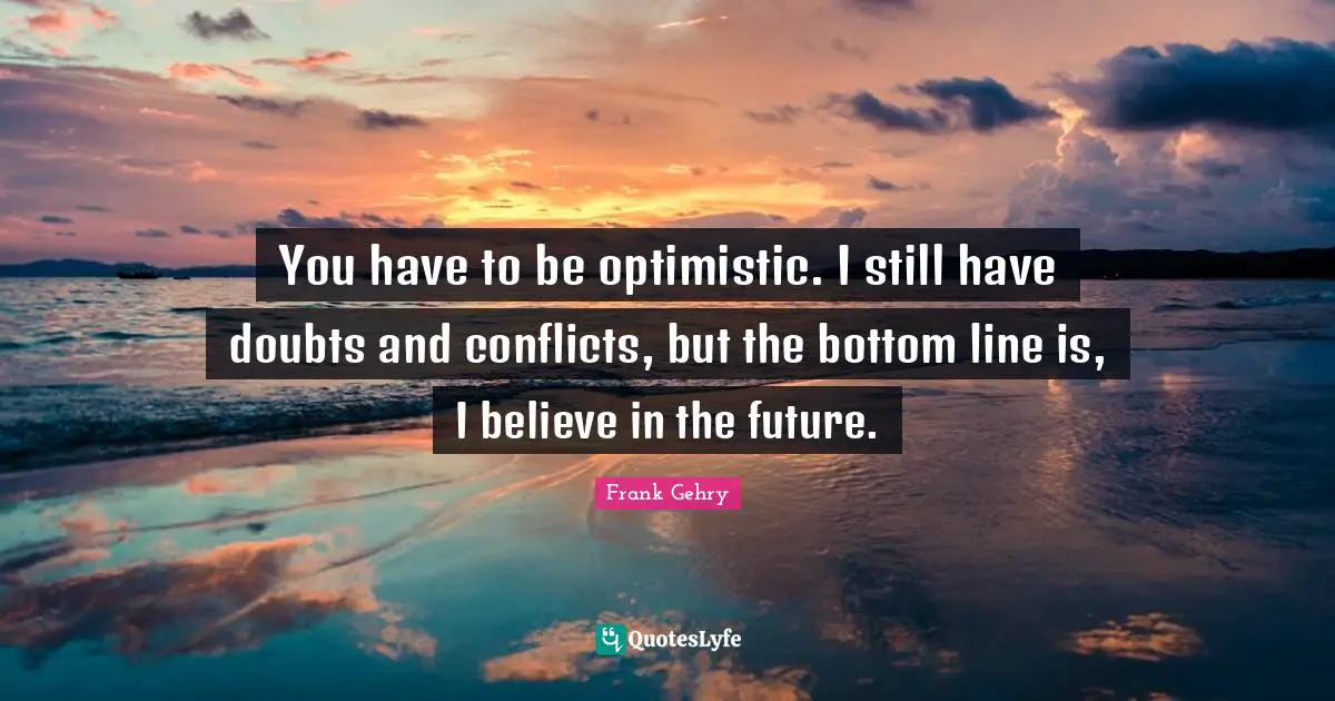 You have to be optimistic. I still have doubts and conflicts, but the bottom line is, I believe in the future.
