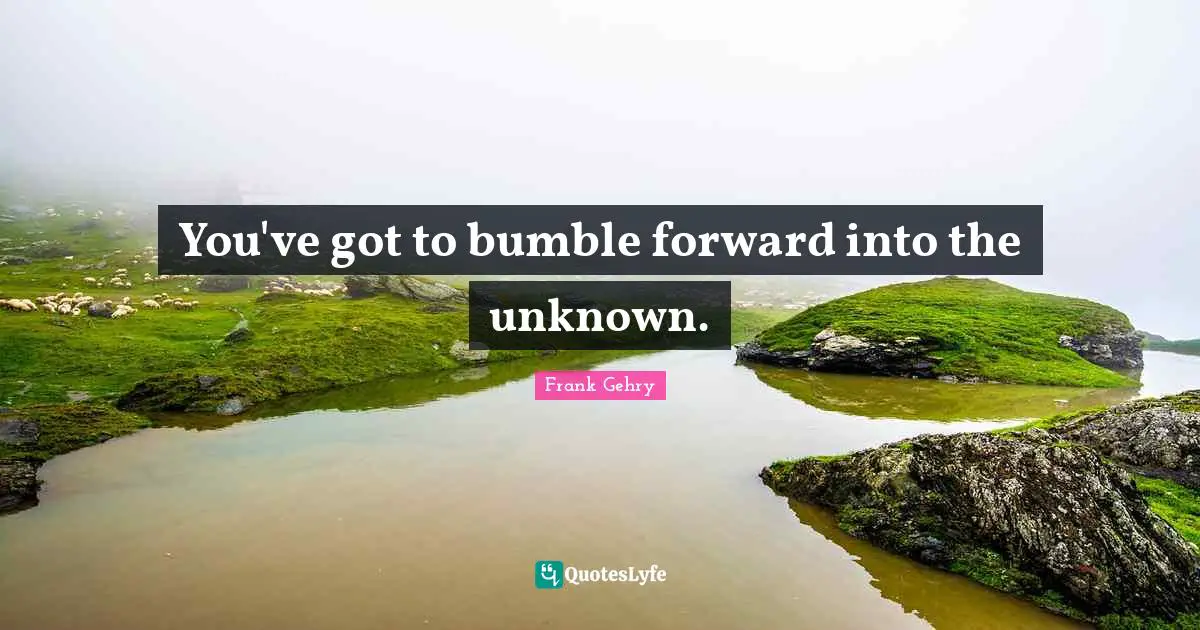 You've got to bumble forward into the unknown.