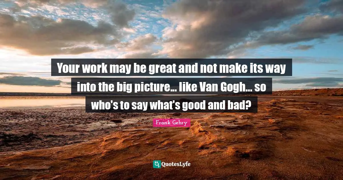 Your work may be great and not make its way into the big picture... like Van Gogh... so who's to say what's good and bad?