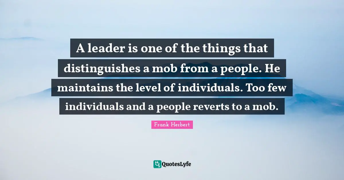 A leader is one of the things that distinguishes a mob from a people. He maintains the level of individuals. Too few individuals and a people reverts to a mob.
