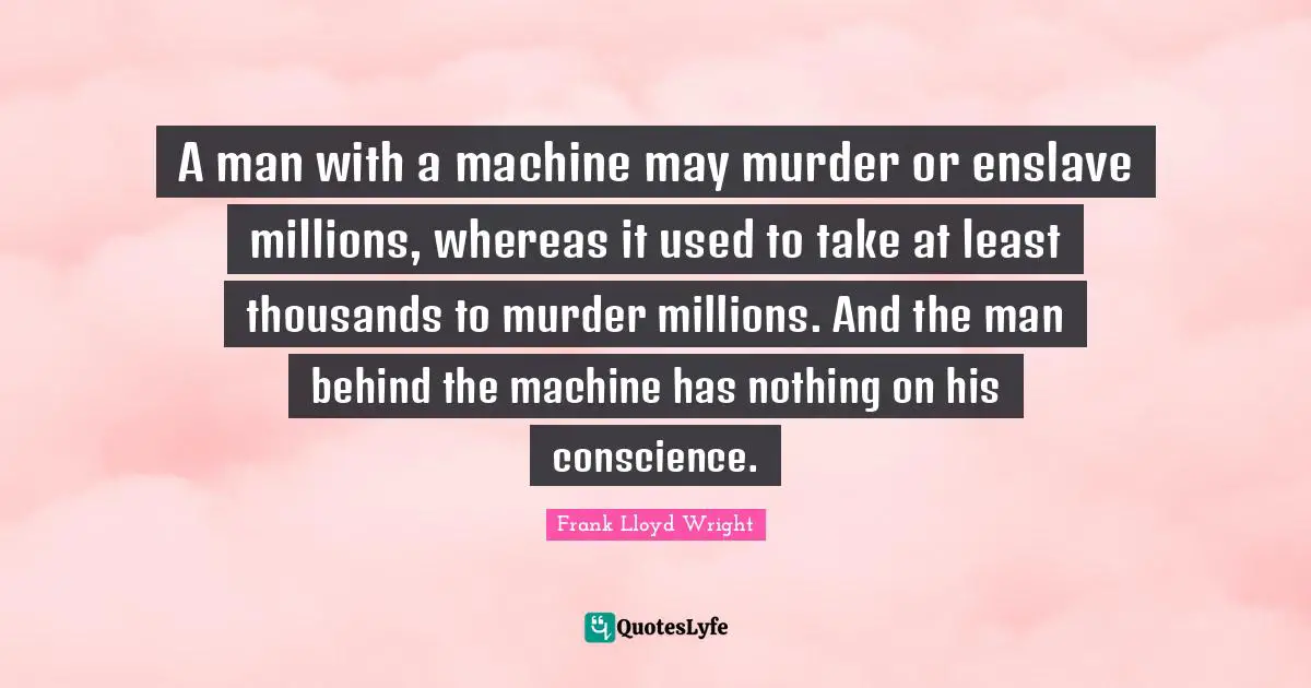 A man with a machine may murder or enslave millions, whereas it used to take at least thousands to murder millions. And the man behind the machine has nothing on his conscience.