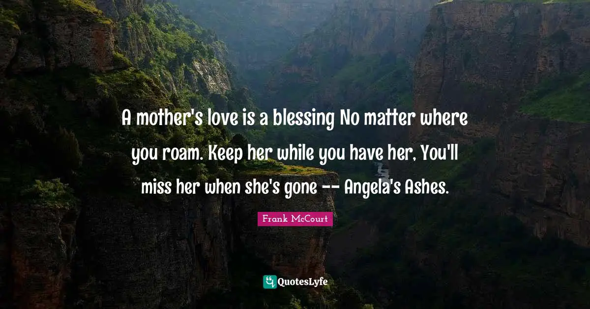 A mother's love is a blessing No matter where you roam. Keep her while you have her, You'll miss her when she's gone -- Angela's Ashes.