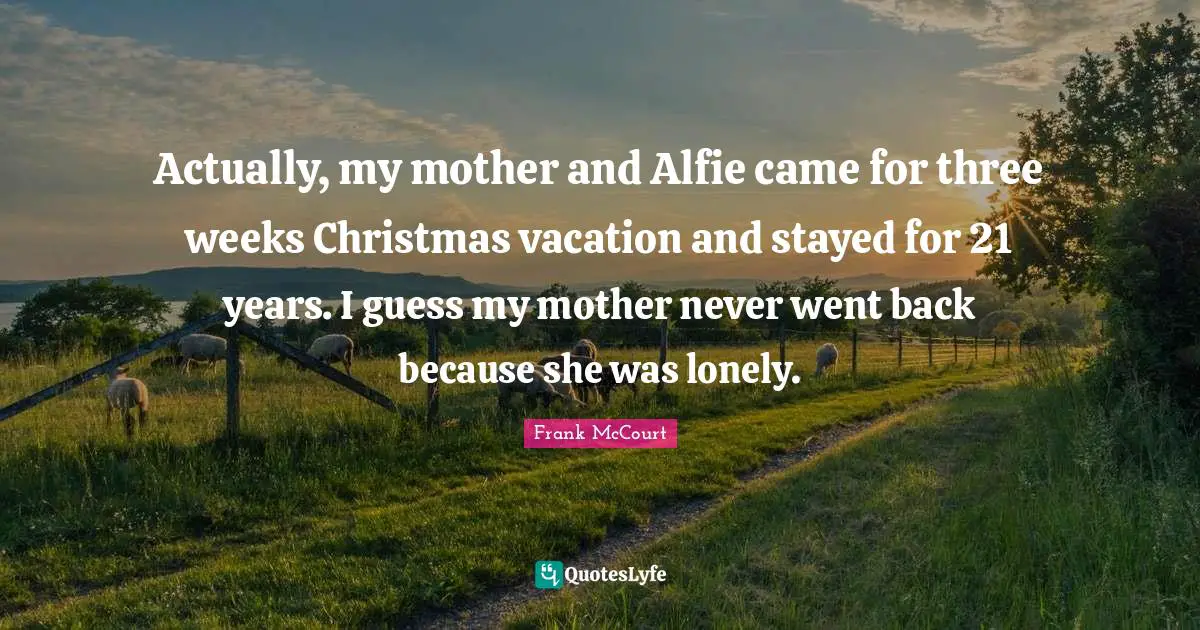 Actually, my mother and Alfie came for three weeks Christmas vacation and stayed for 21 years. I guess my mother never went back because she was lonely.