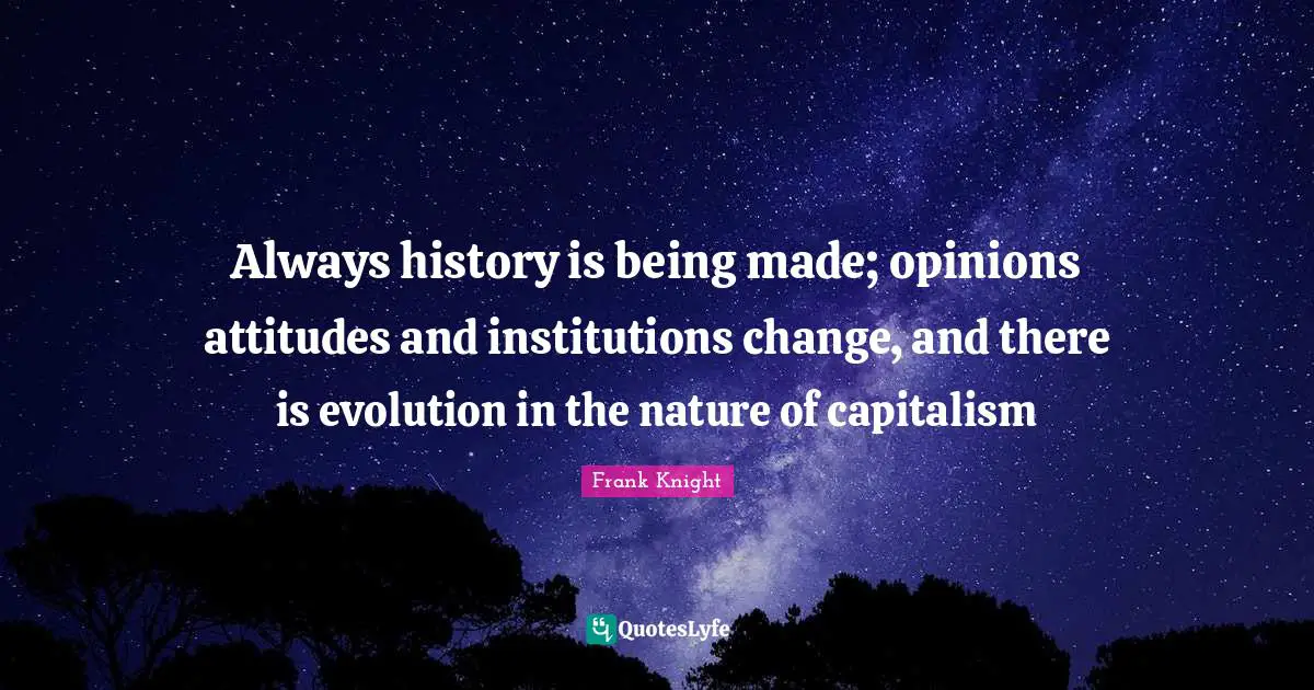 Always history is being made; opinions attitudes and institutions change, and there is evolution in the nature of capitalism