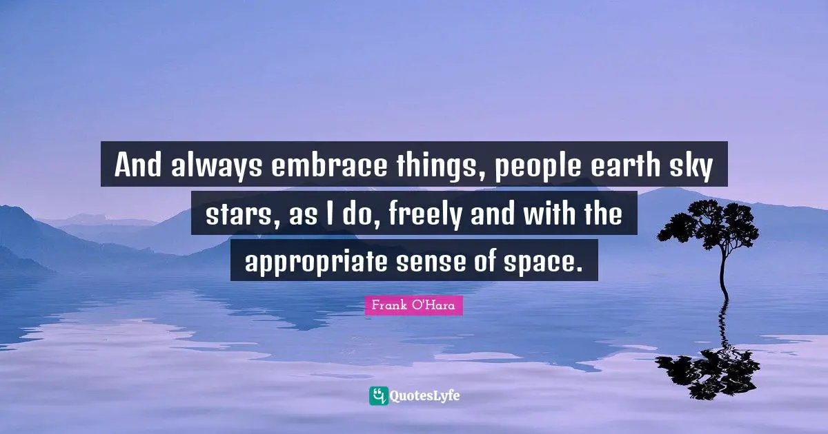 And always embrace things, people earth sky stars, as I do, freely and with the appropriate sense of space.