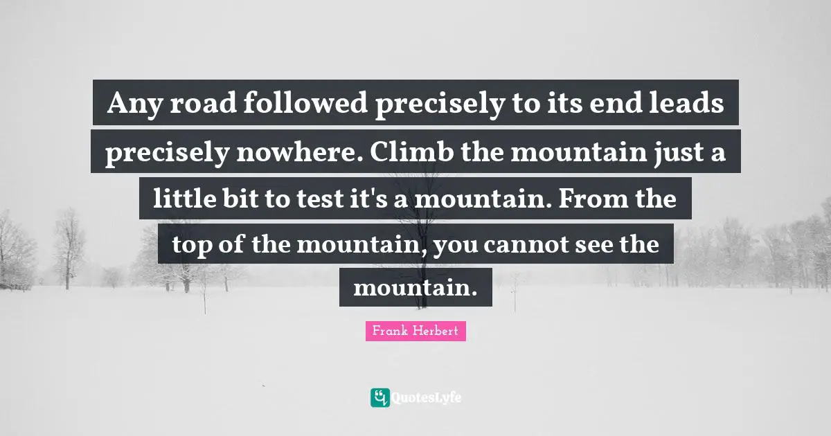 Any road followed precisely to its end leads precisely nowhere. Climb the mountain just a little bit to test it's a mountain. From the top of the mountain, you cannot see the mountain.