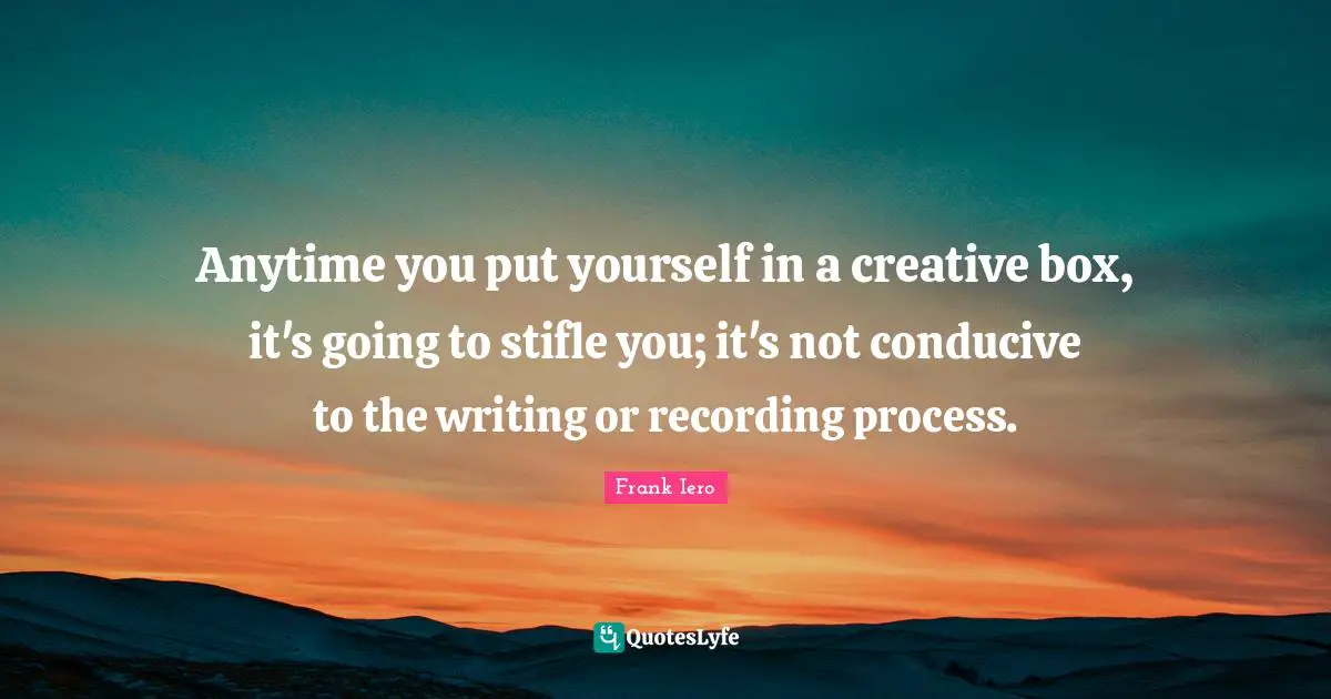 Anytime you put yourself in a creative box, it's going to stifle you; it's not conducive to the writing or recording process.