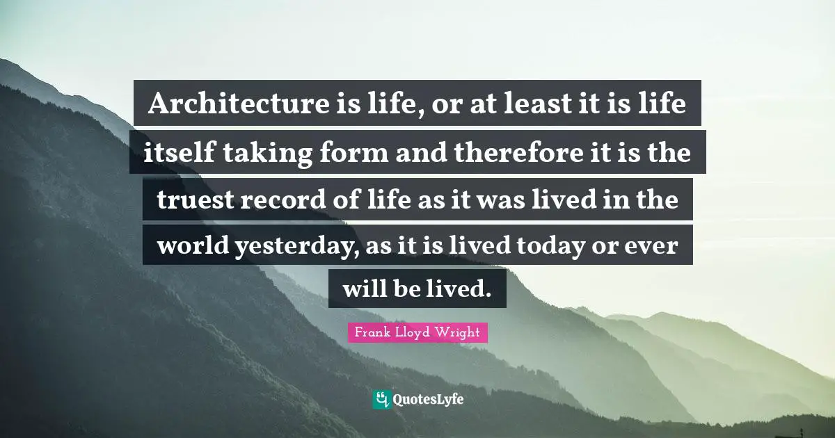 Architecture is life, or at least it is life itself taking form and therefore it is the truest record of life as it was lived in the world yesterday, as it is lived today or ever will be lived.