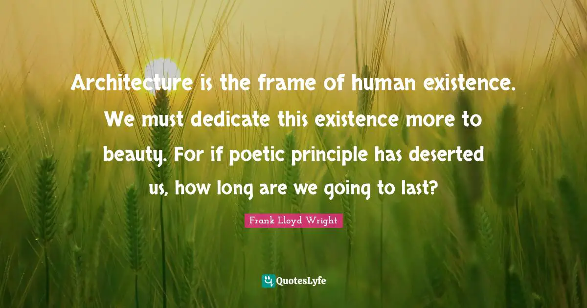 Architecture is the frame of human existence. We must dedicate this existence more to beauty. For if poetic principle has deserted us, how long are we going to last?