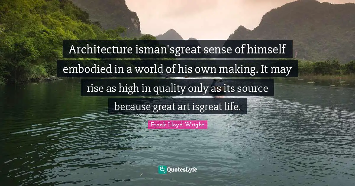 Architecture isman'sgreat sense of himself embodied in a world of his own making. It may rise as high in quality only as its source because great art isgreat life.