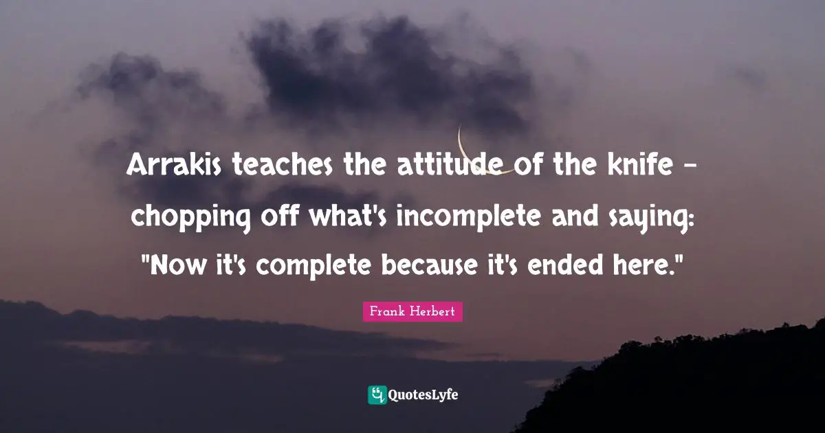 Arrakis teaches the attitude of the knife - chopping off what's incomplete and saying: "Now it's complete because it's ended here."