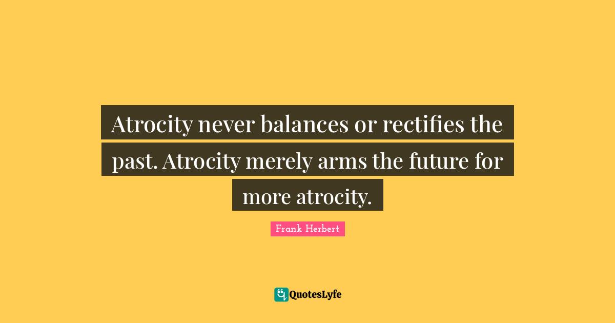 Atrocity never balances or rectifies the past. Atrocity merely arms the future for more atrocity.
