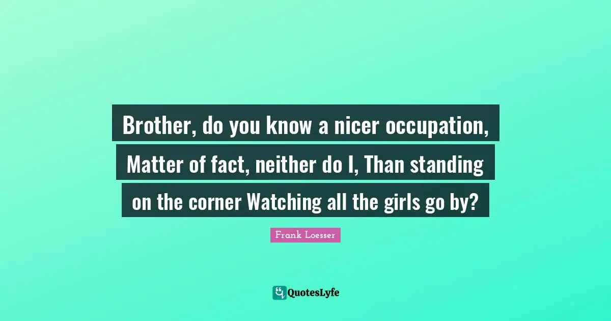 Brother, do you know a nicer occupation, Matter of fact, neither do I, Than standing on the corner Watching all the girls go by?